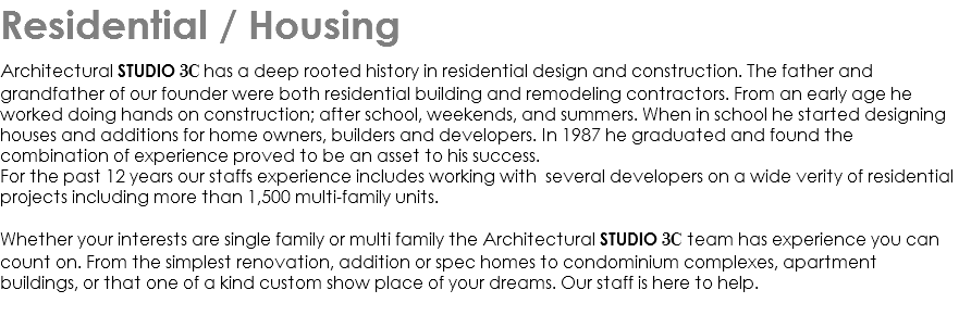 Residential / Housing architectural Studio 3C has a deep rooted history in residential design and construction. The father and grandfather of our founder were both residential building and remodeling contractors. From an early age he worked doing hands on construction; after school, weekends, and summers. When in school he started designing houses and additions for home owners, builders and developers. In 1987 he graduated and found the combination of experience proved to be an asset to his success. For the past 12 years our staffs experience includes working with several developers on a wide verity of residential projects including more than 1,500 multi-family units. Whether your interests are single family or multi family the Architectural studio 3C team has experience you can count on. From the simplest renovation, addition or spec homes to condominium complexes, apartment buildings, or that one of a kind custom show place of your dreams. Our staff is here to help. 