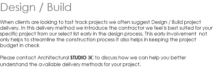 Design / Build When clients are looking to fast track projects we often suggest Design / Build project delivery. In this delivery method we introduce the contractor we feel is best suited for your specific project from our select list early in the design process. This early involvement not only helps to streamline the construction process it also helps in keeping the project budget in check Please contact Architectural STUDIO 3C to discuss how we can help you better understand the available delivery methods for your project.