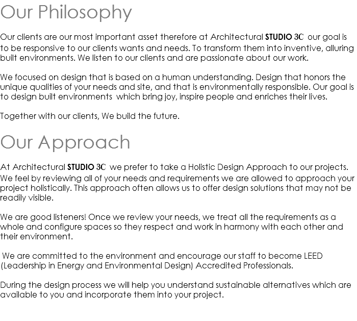 Our Philosophy Our clients are our most important asset therefore at Architectural STUDIO 3C our goal is to be responsive to our clients wants and needs. To transform them into inventive, alluring built environments. We listen to our clients and are passionate about our work. We focused on design that is based on a human understanding. Design that honors the unique qualities of your needs and site, and that is environmentally responsible. Our goal is to design built environments which bring joy, inspire people and enriches their lives. Together with our clients, We build the future. Our Approach At Architectural STUDIO 3C we prefer to take a Holistic Design Approach to our projects. We feel by reviewing all of your needs and requirements we are allowed to approach your project holistically. This approach often allows us to offer design solutions that may not be readily visible. We are good listeners! Once we review your needs, we treat all the requirements as a whole and configure spaces so they respect and work in harmony with each other and their environment. We are committed to the environment and encourage our staff to become LEED (Leadership in Energy and Environmental Design) Accredited Professionals. During the design process we will help you understand sustainable alternatives which are available to you and incorporate them into your project. 